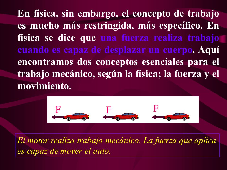 En física, sin embargo, el concepto de trabajo es mucho más restringida, más específico. En física se dice que una fuerza realiza trabajo cuando es capaz de desplazar un cuerpo. Aquí encontramos dos conceptos esenciales para el trabajo mecánico, según la física; la fuerza y el movimiento.