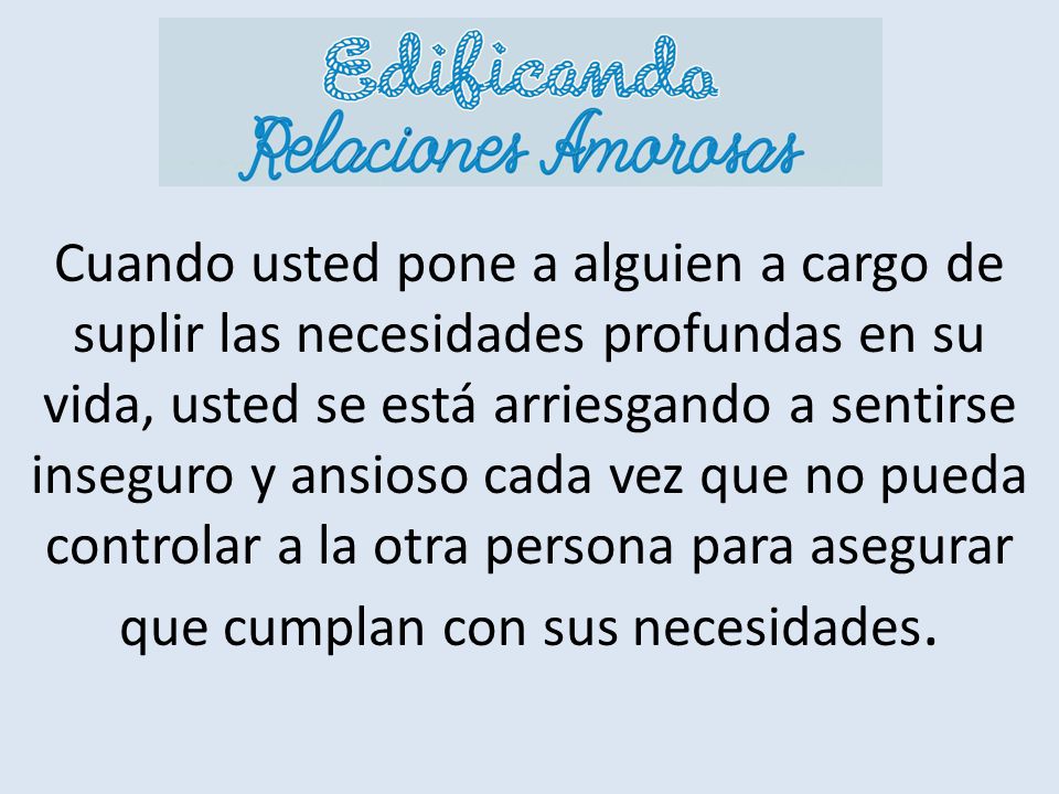 Cuando usted pone a alguien a cargo de suplir las necesidades profundas en su vida, usted se está arriesgando a sentirse inseguro y ansioso cada vez que no pueda controlar a la otra persona para asegurar que cumplan con sus necesidades.