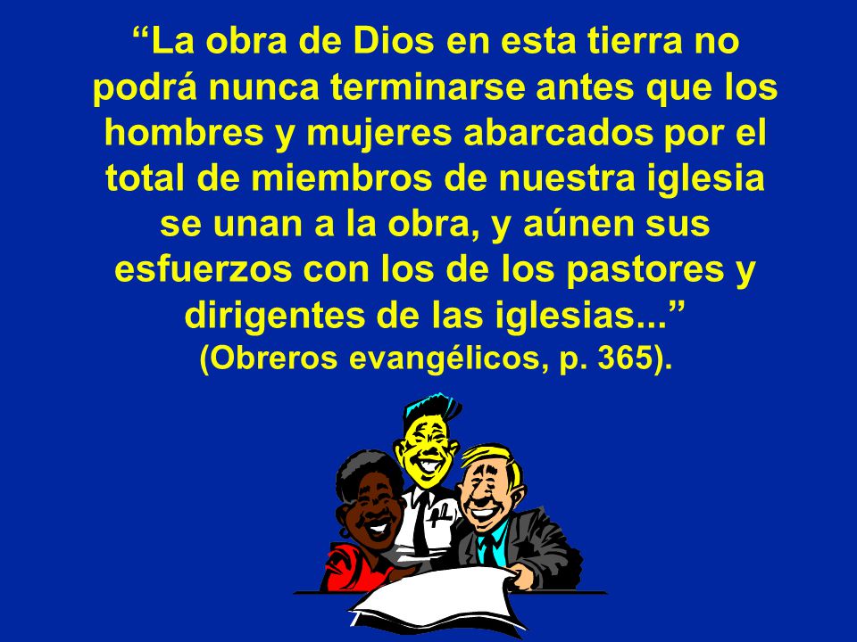 La obra de Dios en esta tierra no podrá nunca terminarse antes que los hombres y mujeres abarcados por el total de miembros de nuestra iglesia se unan a la obra, y aúnen sus esfuerzos con los de los pastores y dirigentes de las iglesias... (Obreros evangélicos, p.