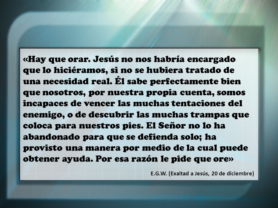 «Hay que orar. Jesús no nos habría encargado que lo hiciéramos, si no se hubiera tratado de una necesidad real. Él sabe perfectamente bien que nosotros, por nuestra propia cuenta, somos incapaces de vencer las muchas tentaciones del enemigo, o de descubrir las muchas trampas que coloca para nuestros pies. El Señor no lo ha abandonado para que se defienda solo; ha provisto una manera por medio de la cual puede obtener ayuda. Por esa razón le pide que ore»
