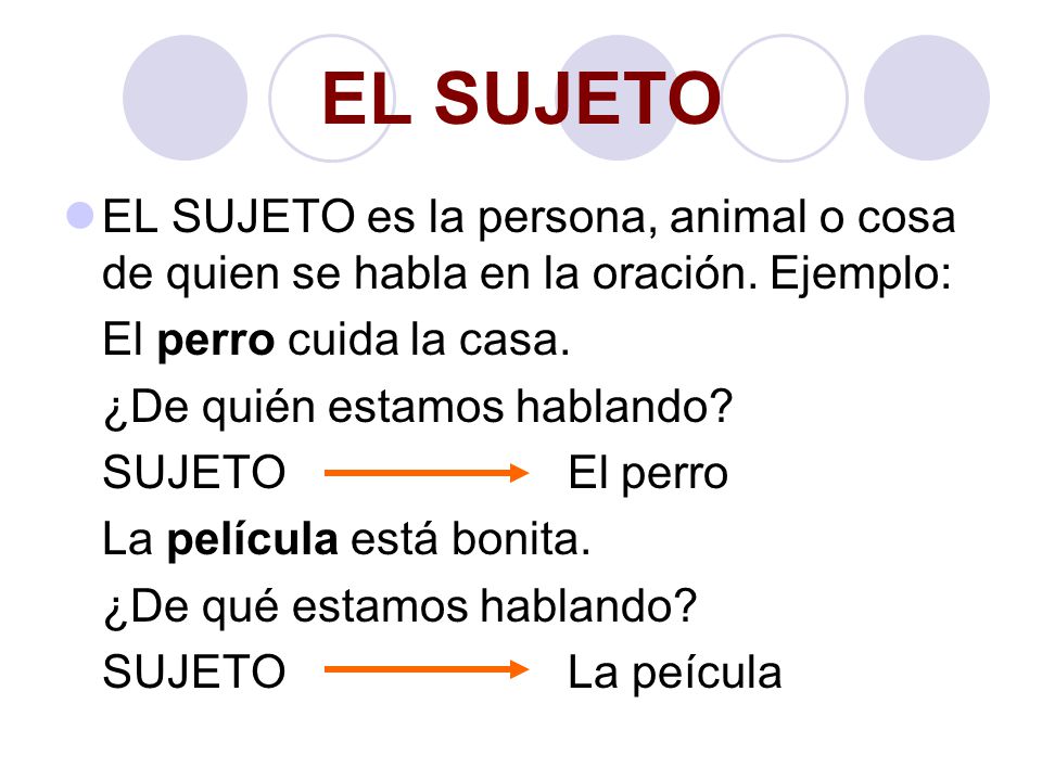 EL SUJETO EL SUJETO es la persona, animal o cosa de quien se habla en la oración. Ejemplo: El perro cuida la casa.