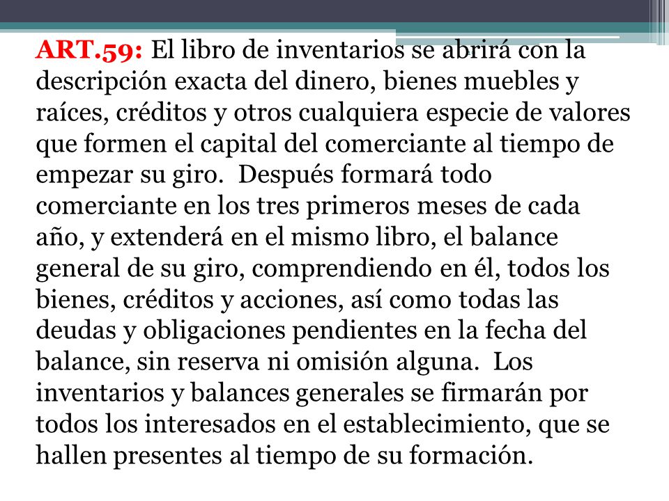 ART.59: El libro de inventarios se abrirá con la descripción exacta del dinero, bienes muebles y raíces, créditos y otros cualquiera especie de valores que formen el capital del comerciante al tiempo de empezar su giro.