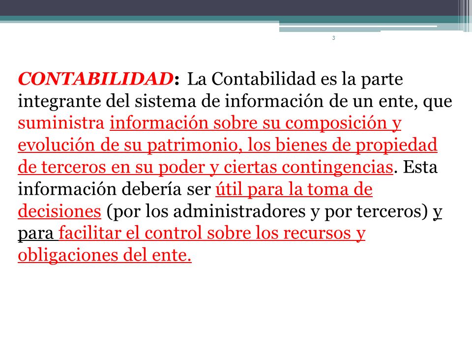 CONTABILIDAD: La Contabilidad es la parte integrante del sistema de información de un ente, que suministra información sobre su composición y evolución de su patrimonio, los bienes de propiedad de terceros en su poder y ciertas contingencias.