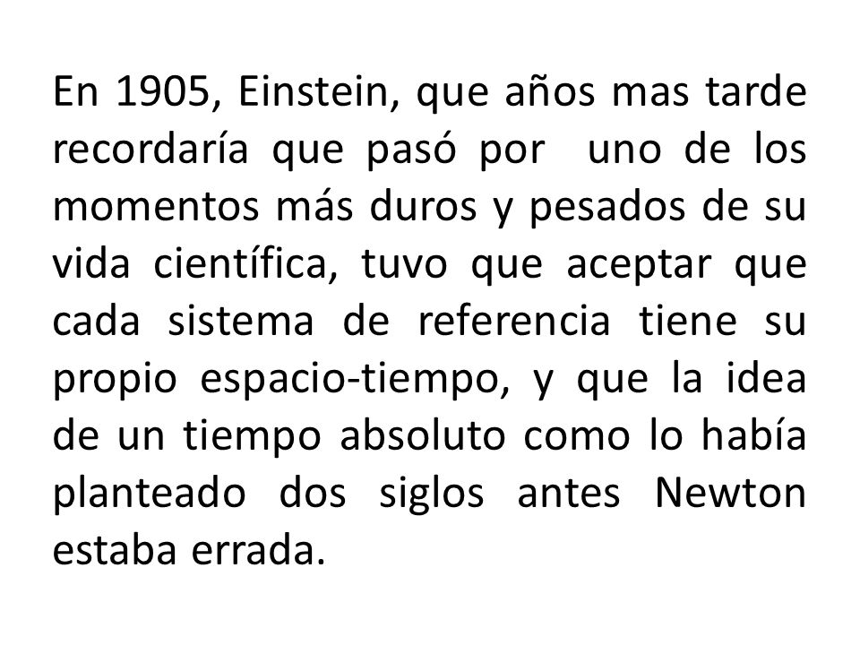 En 1905, Einstein, que años mas tarde recordaría que pasó por uno de los momentos más duros y pesados de su vida científica, tuvo que aceptar que cada sistema de referencia tiene su propio espacio-tiempo, y que la idea de un tiempo absoluto como lo había planteado dos siglos antes Newton estaba errada.
