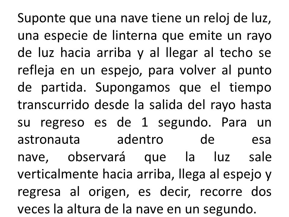 Suponte que una nave tiene un reloj de luz, una especie de linterna que emite un rayo de luz hacia arriba y al llegar al techo se refleja en un espejo, para volver al punto de partida.