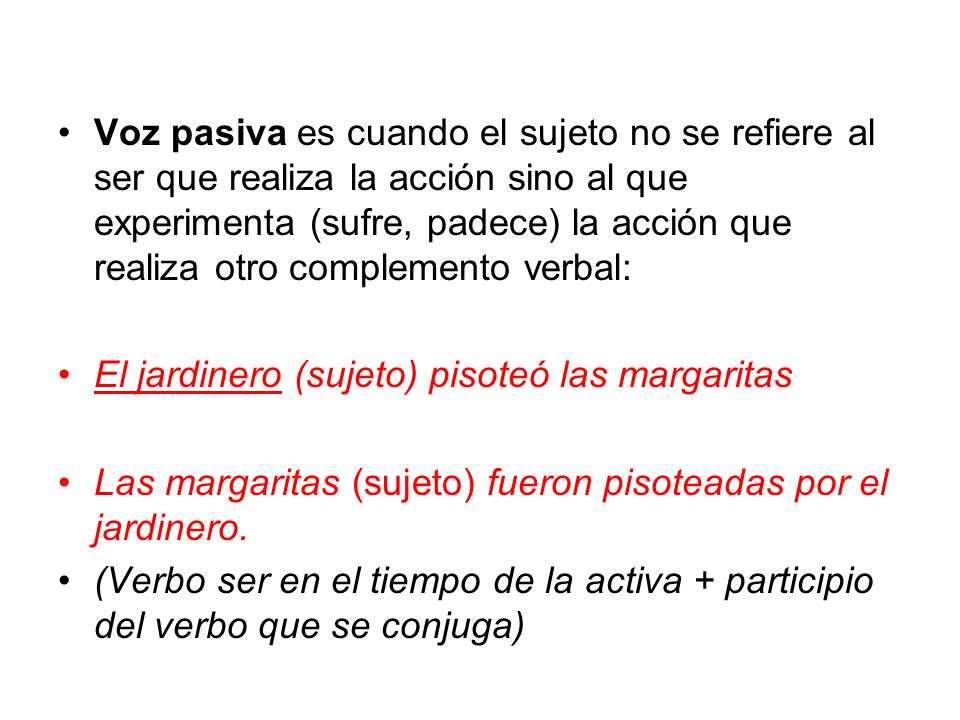 Voz pasiva es cuando el sujeto no se refiere al ser que realiza la acción sino al que experimenta (sufre, padece) la acción que realiza otro complemento verbal: