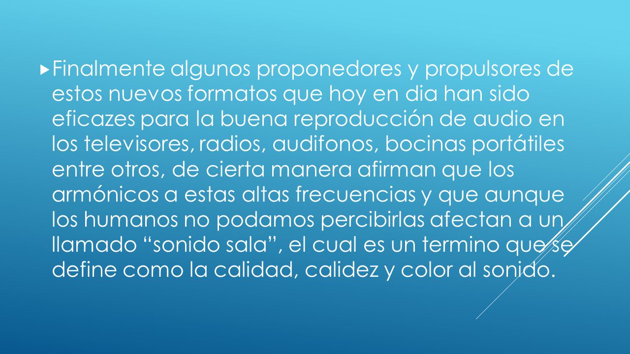 Finalmente algunos proponedores y propulsores de estos nuevos formatos que hoy en dia han sido eficazes para la buena reproducción de audio en los televisores, radios, audifonos, bocinas portátiles entre otros, de cierta manera afirman que los armónicos a estas altas frecuencias y que aunque los humanos no podamos percibirlas afectan a un llamado sonido sala , el cual es un termino que se define como la calidad, calidez y color al sonido.