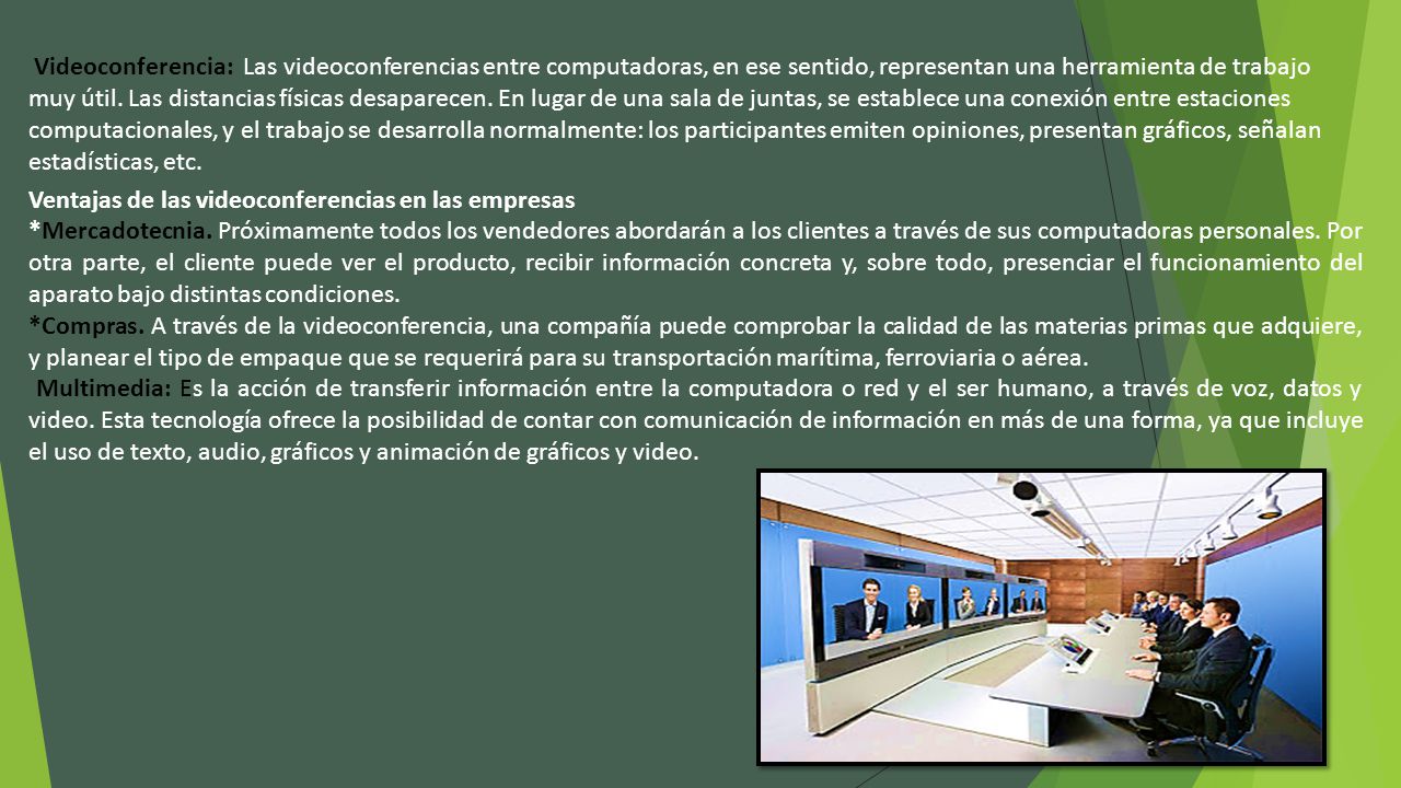 Videoconferencia: Las videoconferencias entre computadoras, en ese sentido, representan una herramienta de trabajo muy útil. Las distancias físicas desaparecen. En lugar de una sala de juntas, se establece una conexión entre estaciones computacionales, y el trabajo se desarrolla normalmente: los participantes emiten opiniones, presentan gráficos, señalan estadísticas, etc.