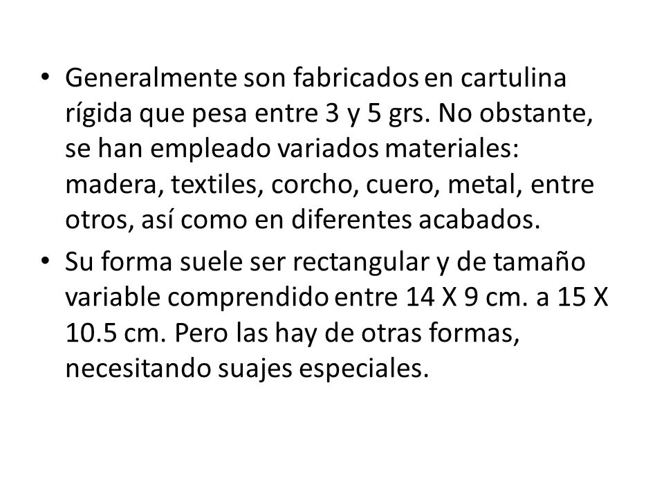 Generalmente son fabricados en cartulina rígida que pesa entre 3 y 5 grs. No obstante, se han empleado variados materiales: madera, textiles, corcho, cuero, metal, entre otros, así como en diferentes acabados.