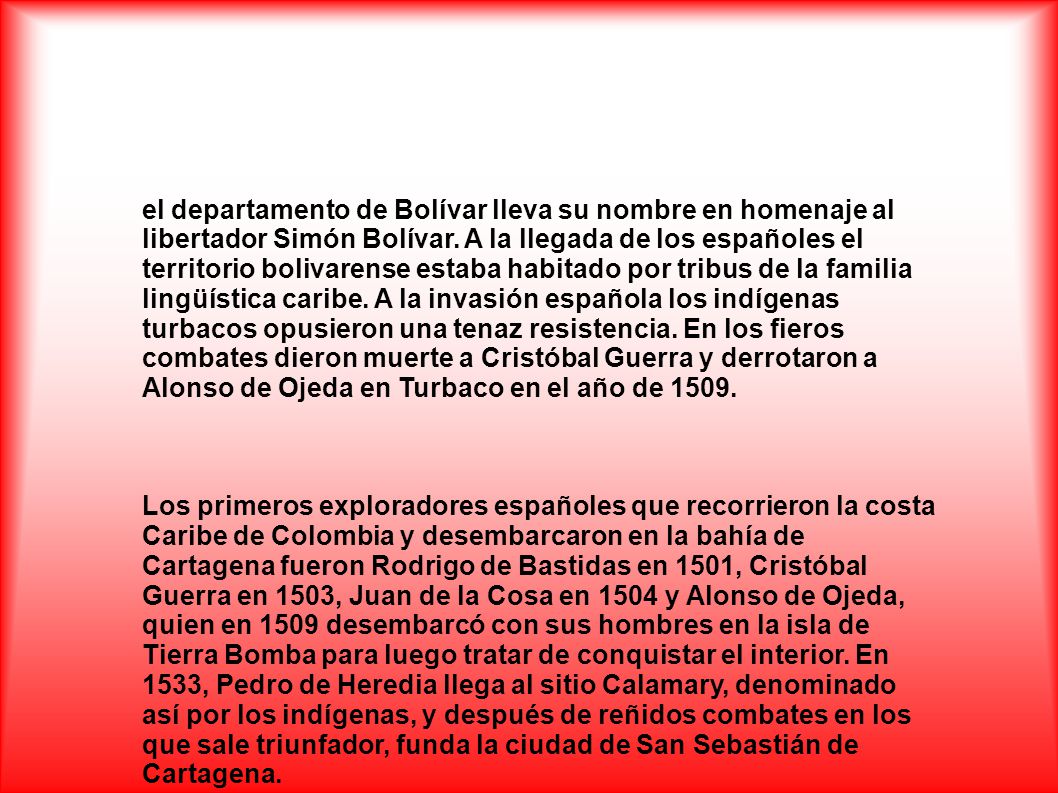 el departamento de Bolívar lleva su nombre en homenaje al libertador Simón Bolívar. A la llegada de los españoles el territorio bolivarense estaba habitado por tribus de la familia lingüística caribe. A la invasión española los indígenas turbacos opusieron una tenaz resistencia. En los fieros combates dieron muerte a Cristóbal Guerra y derrotaron a Alonso de Ojeda en Turbaco en el año de 1509.