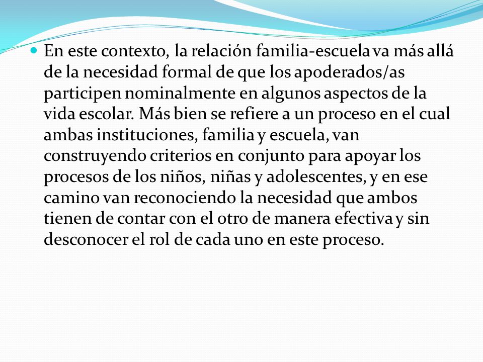 En este contexto, la relación familia-escuela va más allá de la necesidad formal de que los apoderados/as participen nominalmente en algunos aspectos de la vida escolar.