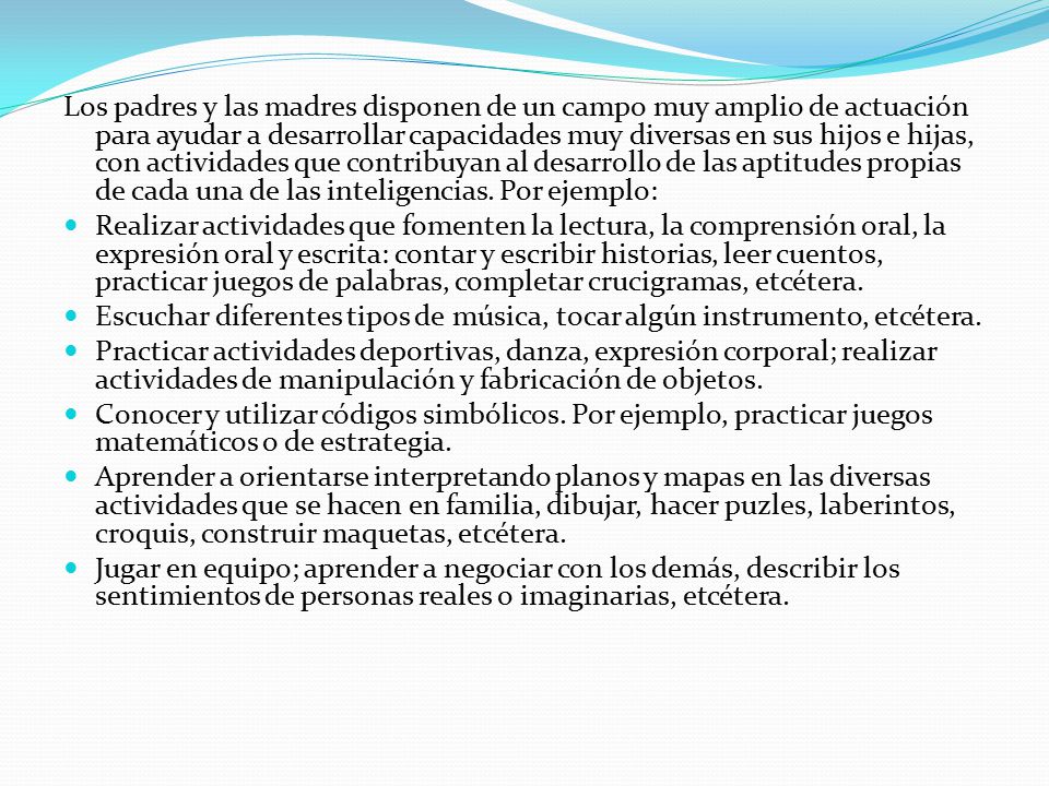 Los padres y las madres disponen de un campo muy amplio de actuación para ayudar a desarrollar capacidades muy diversas en sus hijos e hijas, con actividades que contribuyan al desarrollo de las aptitudes propias de cada una de las inteligencias. Por ejemplo: