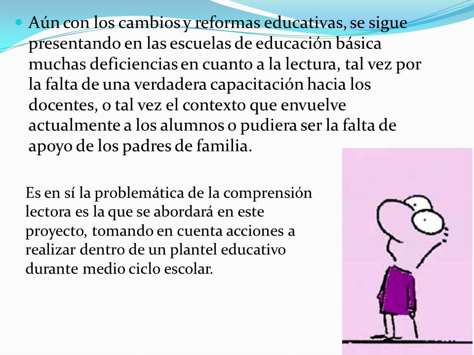Aún con los cambios y reformas educativas, se sigue presentando en las escuelas de educación básica muchas deficiencias en cuanto a la lectura, tal vez por la falta de una verdadera capacitación hacia los docentes, o tal vez el contexto que envuelve actualmente a los alumnos o pudiera ser la falta de apoyo de los padres de familia.