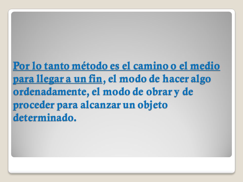 Por lo tanto método es el camino o el medio para llegar a un fin, el modo de hacer algo ordenadamente, el modo de obrar y de proceder para alcanzar un objeto determinado.
