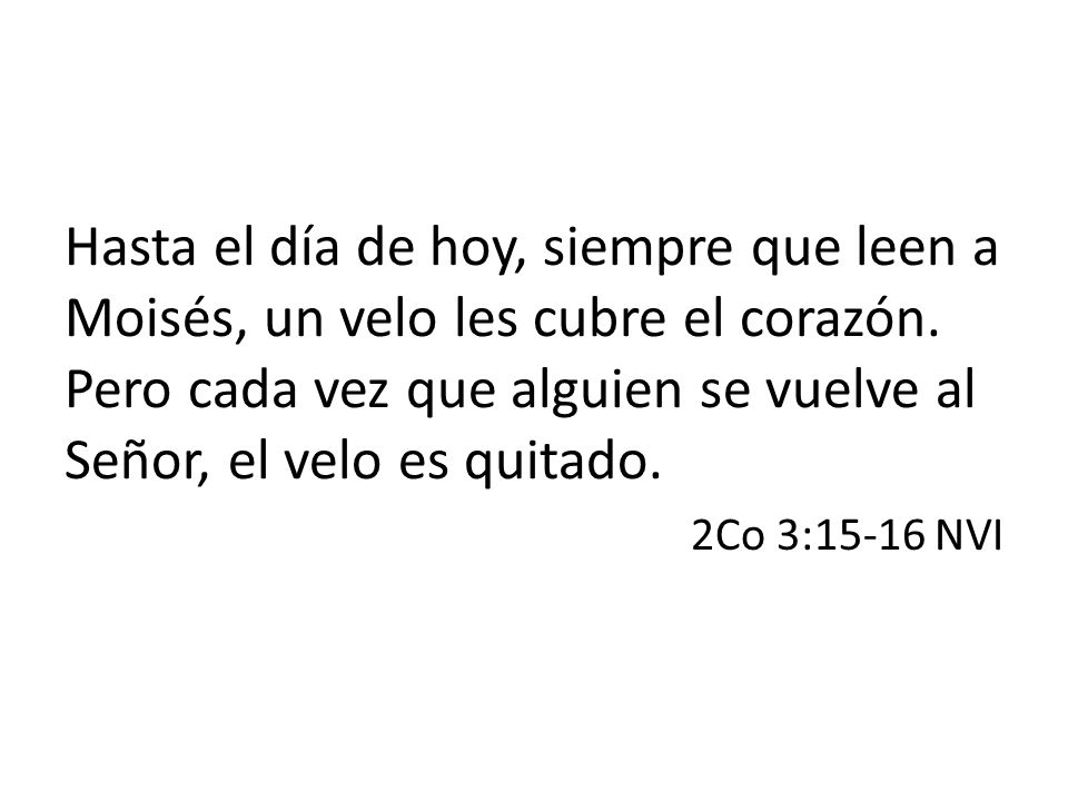 Hasta el día de hoy, siempre que leen a Moisés, un velo les cubre el corazón. Pero cada vez que alguien se vuelve al Señor, el velo es quitado.