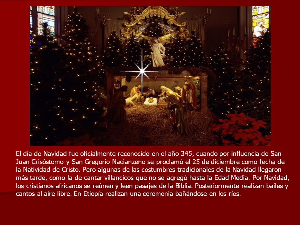 El día de Navidad fue oficialmente reconocido en el año 345, cuando por influencia de San Juan Crisóstomo y San Gregorio Nacianzeno se proclamó el 25 de diciembre como fecha de la Natividad de Cristo.