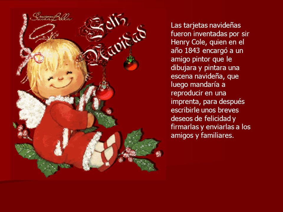 Las tarjetas navideñas fueron inventadas por sir Henry Cole, quien en el año 1843 encargó a un amigo pintor que le dibujara y pintara una escena navideña, que luego mandaría a reproducir en una imprenta, para después escribirle unos breves deseos de felicidad y firmarlas y enviarlas a los amigos y familiares.