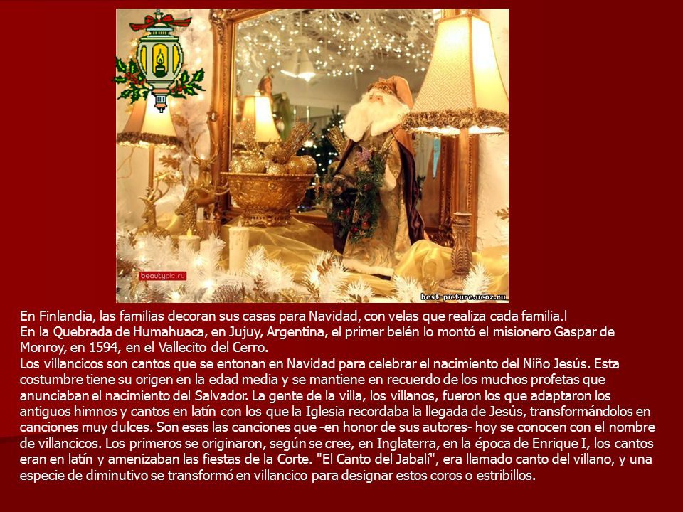 En Finlandia, las familias decoran sus casas para Navidad, con velas que realiza cada familia.l En la Quebrada de Humahuaca, en Jujuy, Argentina, el primer belén lo montó el misionero Gaspar de Monroy, en 1594, en el Vallecito del Cerro.
