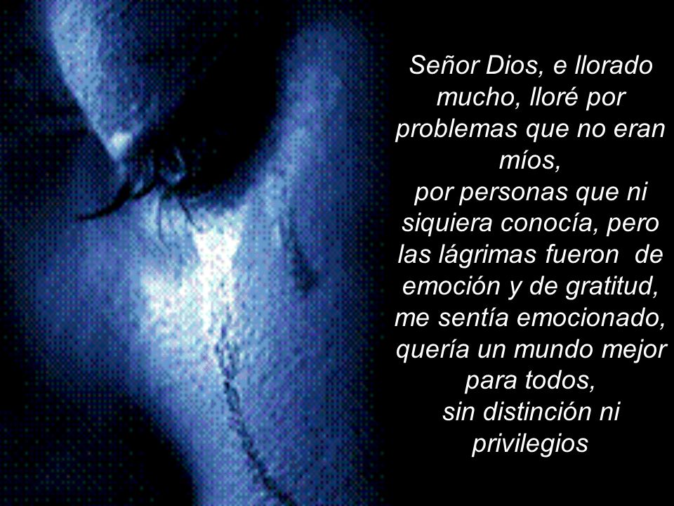 Señor Dios, e llorado mucho, lloré por problemas que no eran míos, por personas que ni siquiera conocía, pero las lágrimas fueron de emoción y de gratitud, me sentía emocionado, quería un mundo mejor para todos, sin distinción ni privilegios