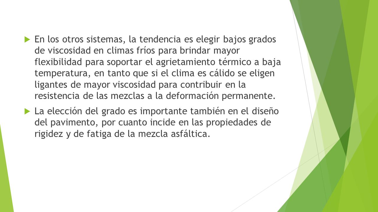 En los otros sistemas, la tendencia es elegir bajos grados de viscosidad en climas fríos para brindar mayor flexibilidad para soportar el agrietamiento térmico a baja temperatura, en tanto que si el clima es cálido se eligen ligantes de mayor viscosidad para contribuir en la resistencia de las mezclas a la deformación permanente.