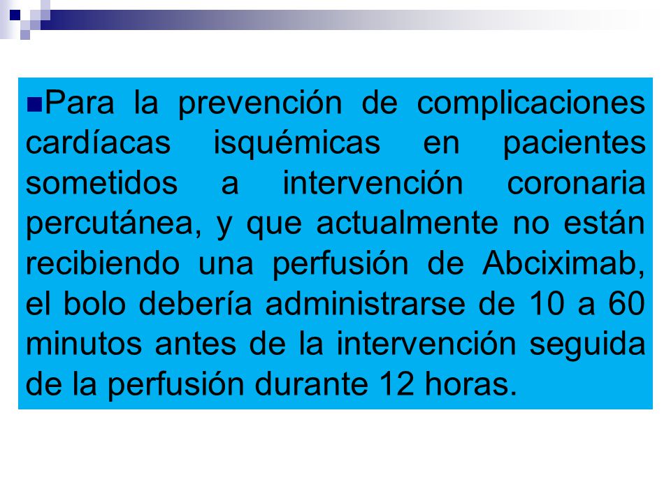 Para la prevención de complicaciones cardíacas isquémicas en pacientes sometidos a intervención coronaria percutánea, y que actualmente no están recibiendo una perfusión de Abciximab, el bolo debería administrarse de 10 a 60 minutos antes de la intervención seguida de la perfusión durante 12 horas.