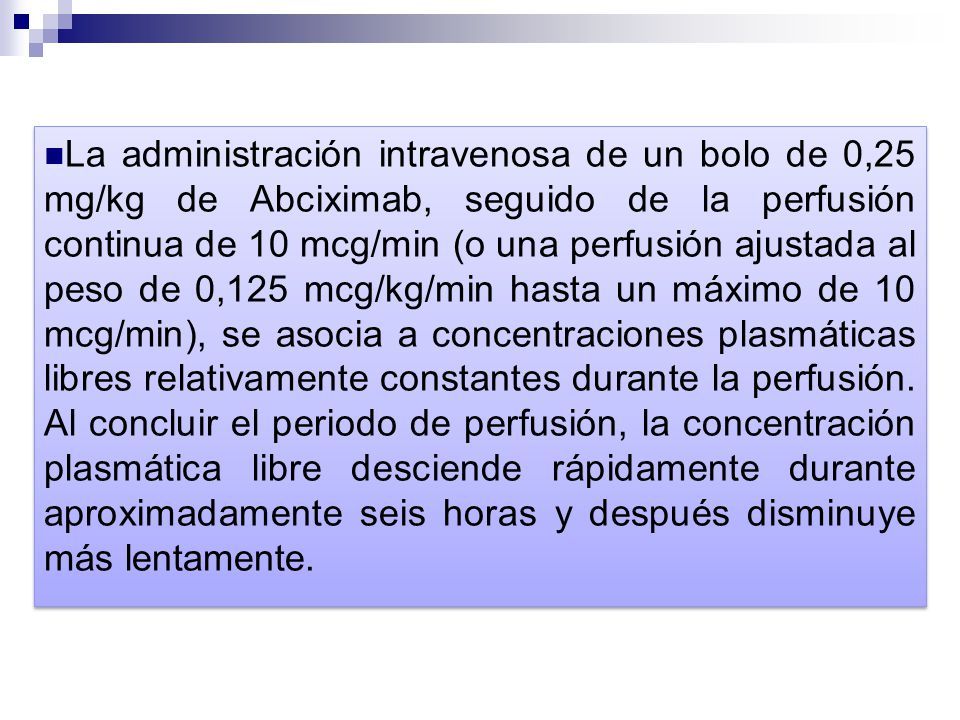 La administración intravenosa de un bolo de 0,25 mg/kg de Abciximab, seguido de la perfusión continua de 10 mcg/min (o una perfusión ajustada al peso de 0,125 mcg/kg/min hasta un máximo de 10 mcg/min), se asocia a concentraciones plasmáticas libres relativamente constantes durante la perfusión.