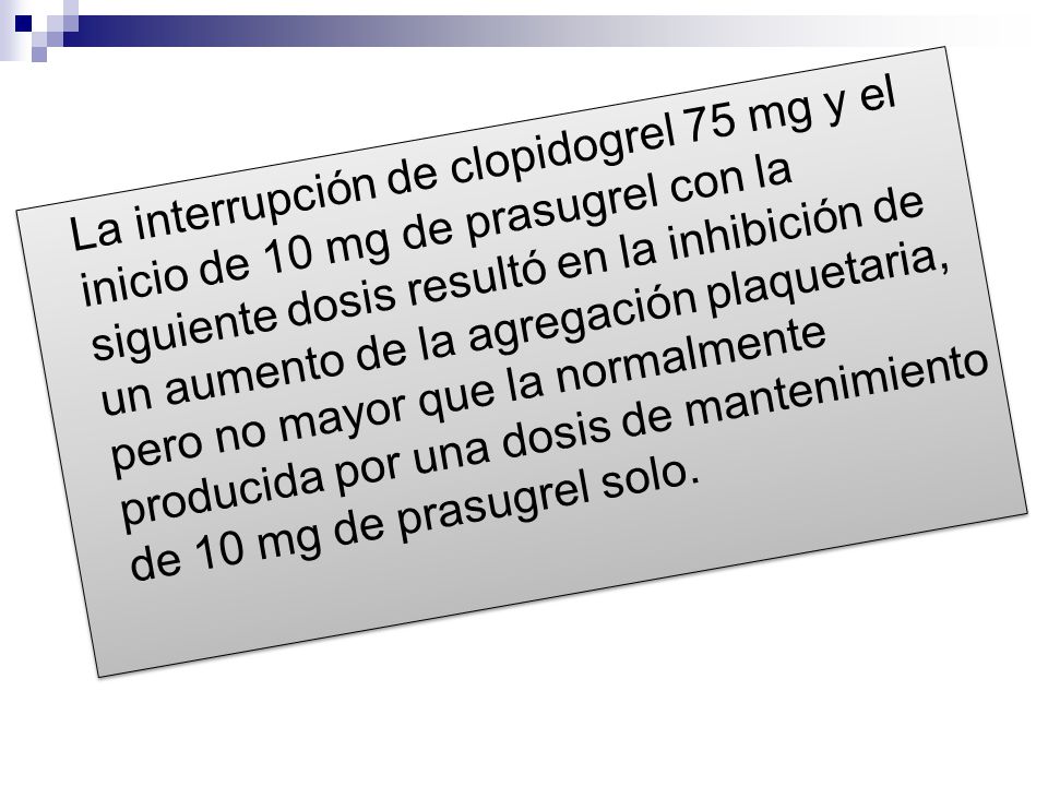 La interrupción de clopidogrel 75 mg y el inicio de 10 mg de prasugrel con la siguiente dosis resultó en la inhibición de un aumento de la agregación plaquetaria, pero no mayor que la normalmente producida por una dosis de mantenimiento de 10 mg de prasugrel solo.