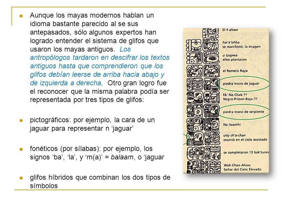 Aunque los mayas modernos hablan un idioma bastante parecido al se sus antepasados, sólo algunos expertos han logrado entender el sistema de glifos que usaron los mayas antiguos. Los antropólogos tardaron en descifrar los textos antiguos hasta que comprendieron que los glifos debían leerse de arriba hacia abajo y de izquierda a derecha. Otro gran logro fue el reconocer que la misma palabra podía ser representada por tres tipos de glifos: