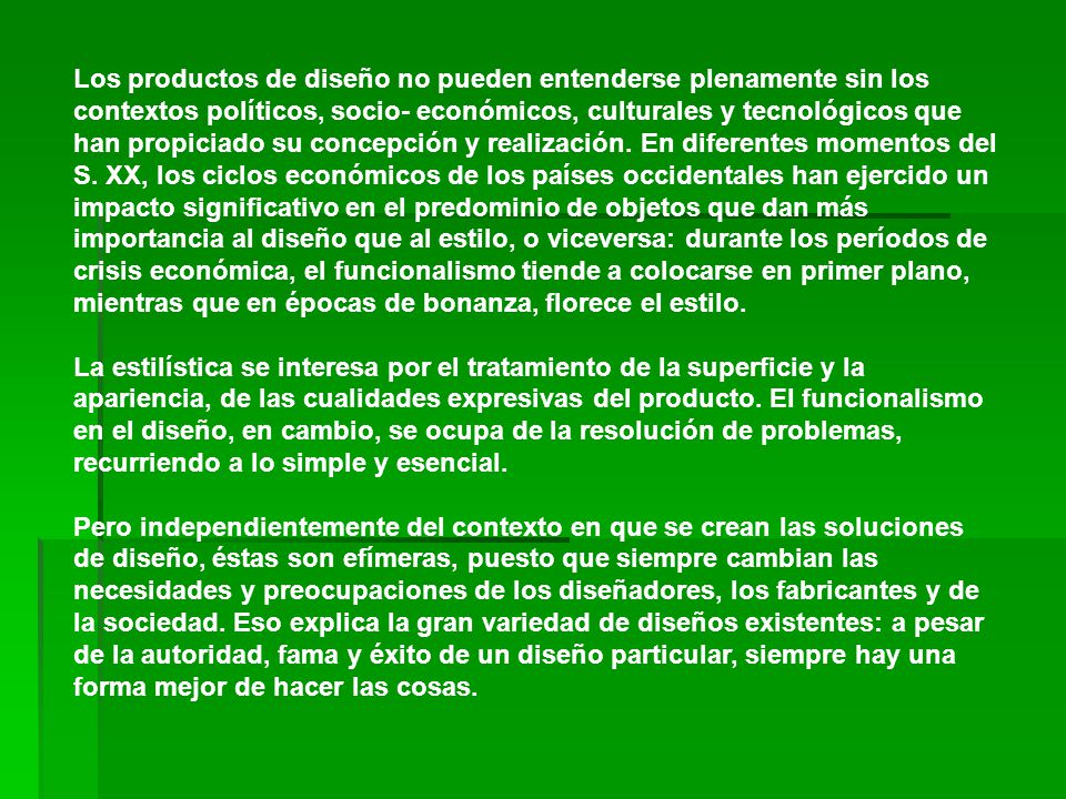 Los productos de diseño no pueden entenderse plenamente sin los contextos políticos, socio- económicos, culturales y tecnológicos que han propiciado su concepción y realización. En diferentes momentos del S. XX, los ciclos económicos de los países occidentales han ejercido un impacto significativo en el predominio de objetos que dan más importancia al diseño que al estilo, o viceversa: durante los períodos de crisis económica, el funcionalismo tiende a colocarse en primer plano, mientras que en épocas de bonanza, florece el estilo. La estilística se interesa por el tratamiento de la superficie y la apariencia, de las cualidades expresivas del producto. El funcionalismo en el diseño, en cambio, se ocupa de la resolución de problemas, recurriendo a lo simple y esencial.