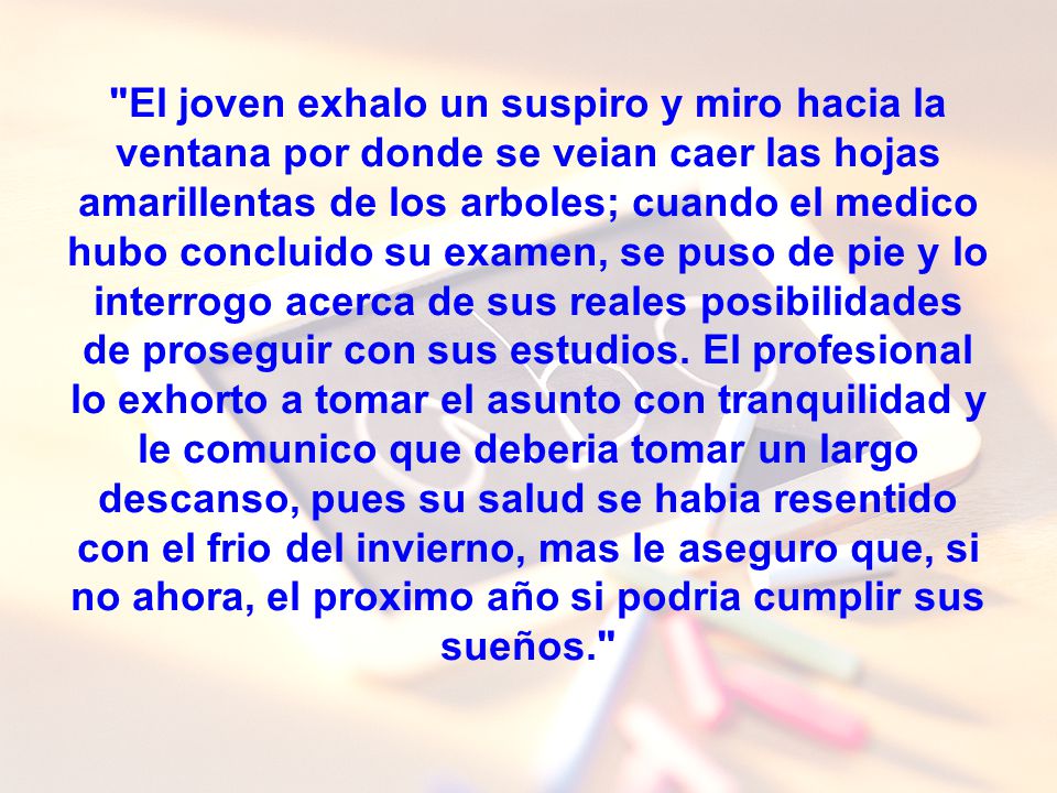 El joven exhalo un suspiro y miro hacia la ventana por donde se veian caer las hojas amarillentas de los arboles; cuando el medico hubo concluido su examen, se puso de pie y lo interrogo acerca de sus reales posibilidades de proseguir con sus estudios.