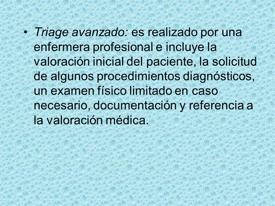 Triage avanzado: es realizado por una enfermera profesional e incluye la valoración inicial del paciente, la solicitud de algunos procedimientos diagnósticos, un examen físico limitado en caso necesario, documentación y referencia a la valoración médica.