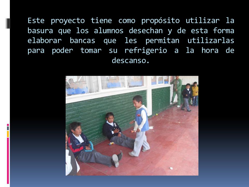 Este proyecto tiene como propósito utilizar la basura que los alumnos desechan y de esta forma elaborar bancas que les permitan utilizarlas para poder tomar su refrigerio a la hora de descanso.