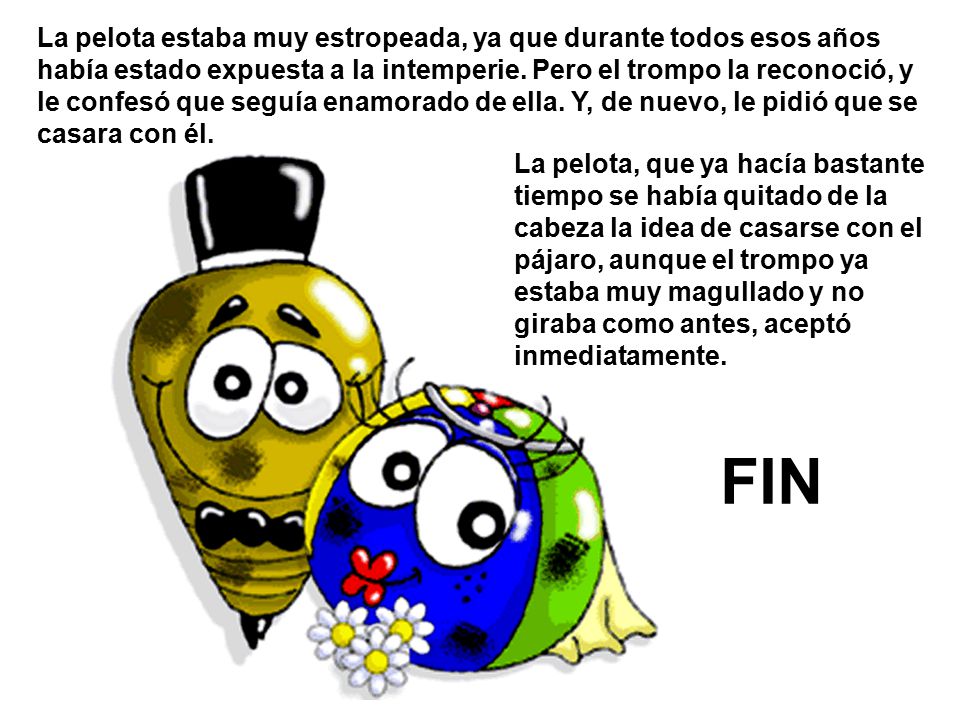 La pelota estaba muy estropeada, ya que durante todos esos años había estado expuesta a la intemperie. Pero el trompo la reconoció, y le confesó que seguía enamorado de ella. Y, de nuevo, le pidió que se casara con él.