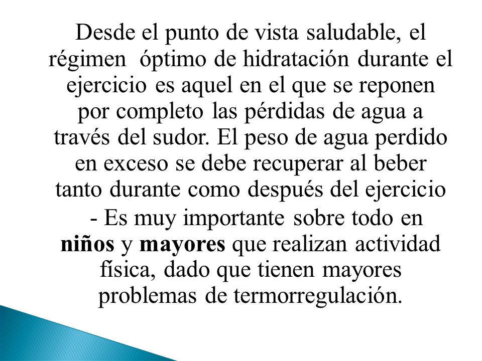Desde el punto de vista saludable, el régimen óptimo de hidratación durante el ejercicio es aquel en el que se reponen por completo las pérdidas de agua a través del sudor. El peso de agua perdido en exceso se debe recuperar al beber tanto durante como después del ejercicio