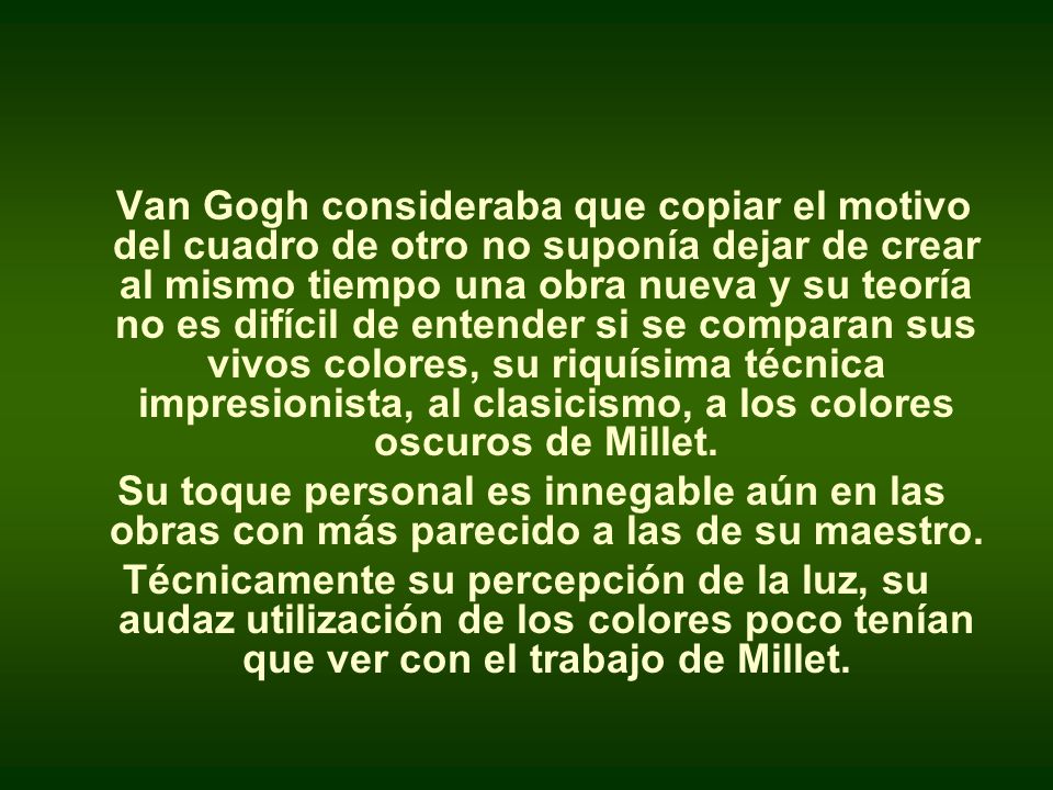 Van Gogh consideraba que copiar el motivo del cuadro de otro no suponía dejar de crear al mismo tiempo una obra nueva y su teoría no es difícil de entender si se comparan sus vivos colores, su riquísima técnica impresionista, al clasicismo, a los colores oscuros de Millet.