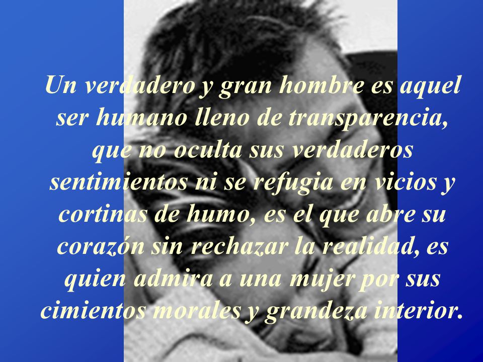 Un verdadero y gran hombre es aquel ser humano lleno de transparencia, que no oculta sus verdaderos sentimientos ni se refugia en vicios y cortinas de humo, es el que abre su corazón sin rechazar la realidad, es quien admira a una mujer por sus cimientos morales y grandeza interior.