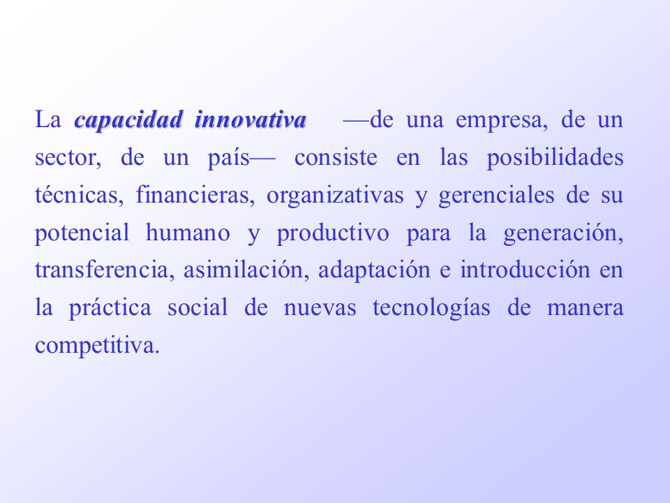 La capacidad innovativa —de una empresa, de un sector, de un país— consiste en las posibilidades técnicas, financieras, organizativas y gerenciales de su potencial humano y productivo para la generación, transferencia, asimilación, adaptación e introducción en la práctica social de nuevas tecnologías de manera competitiva.
