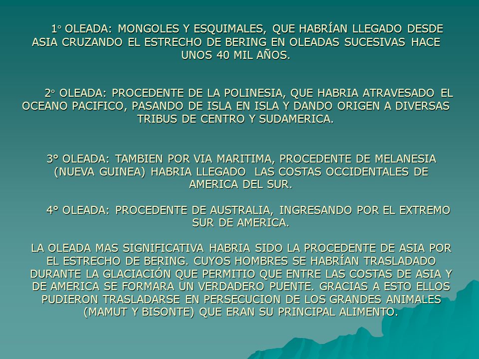 1° OLEADA: MONGOLES Y ESQUIMALES, QUE HABRÍAN LLEGADO DESDE ASIA CRUZANDO EL ESTRECHO DE BERING EN OLEADAS SUCESIVAS HACE UNOS 40 MIL AÑOS. 2° OLEADA: PROCEDENTE DE LA POLINESIA, QUE HABRIA ATRAVESADO EL OCEANO PACIFICO, PASANDO DE ISLA EN ISLA Y DANDO ORIGEN A DIVERSAS TRIBUS DE CENTRO Y SUDAMERICA.