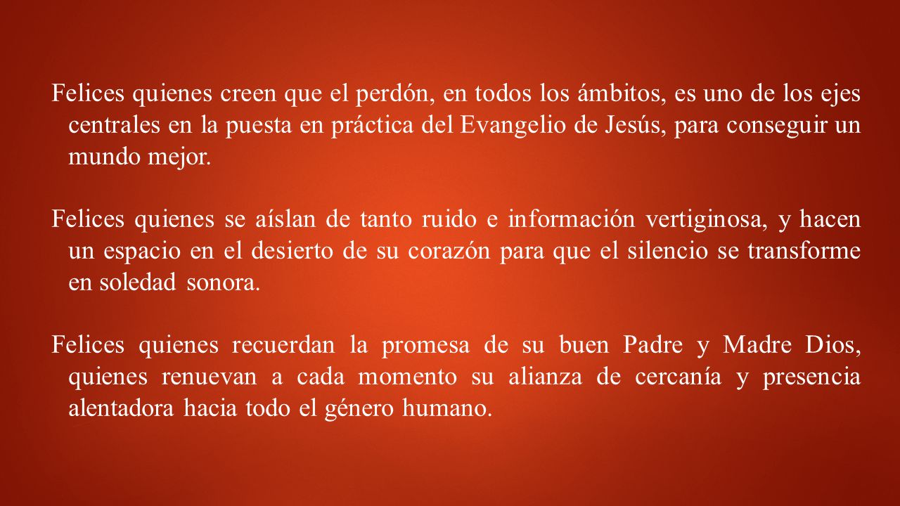 Felices quienes creen que el perdón, en todos los ámbitos, es uno de los ejes centrales en la puesta en práctica del Evangelio de Jesús, para conseguir un mundo mejor.