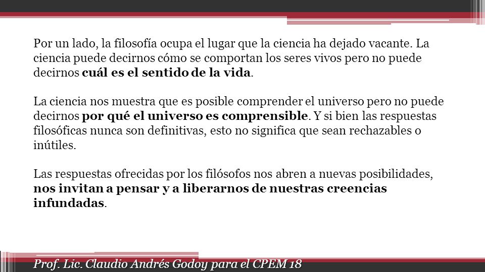 Por un lado, la filosofía ocupa el lugar que la ciencia ha dejado vacante. La ciencia puede decirnos cómo se comportan los seres vivos pero no puede decirnos cuál es el sentido de la vida.
