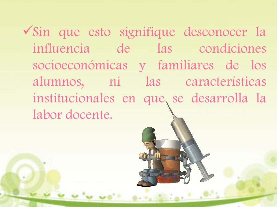 Sin que esto signifique desconocer la influencia de las condiciones socioeconómicas y familiares de los alumnos, ni las características institucionales en que se desarrolla la labor docente.