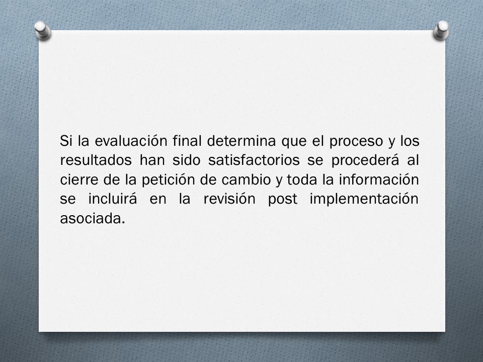 Si la evaluación final determina que el proceso y los resultados han sido satisfactorios se procederá al cierre de la petición de cambio y toda la información se incluirá en la revisión post implementación asociada.