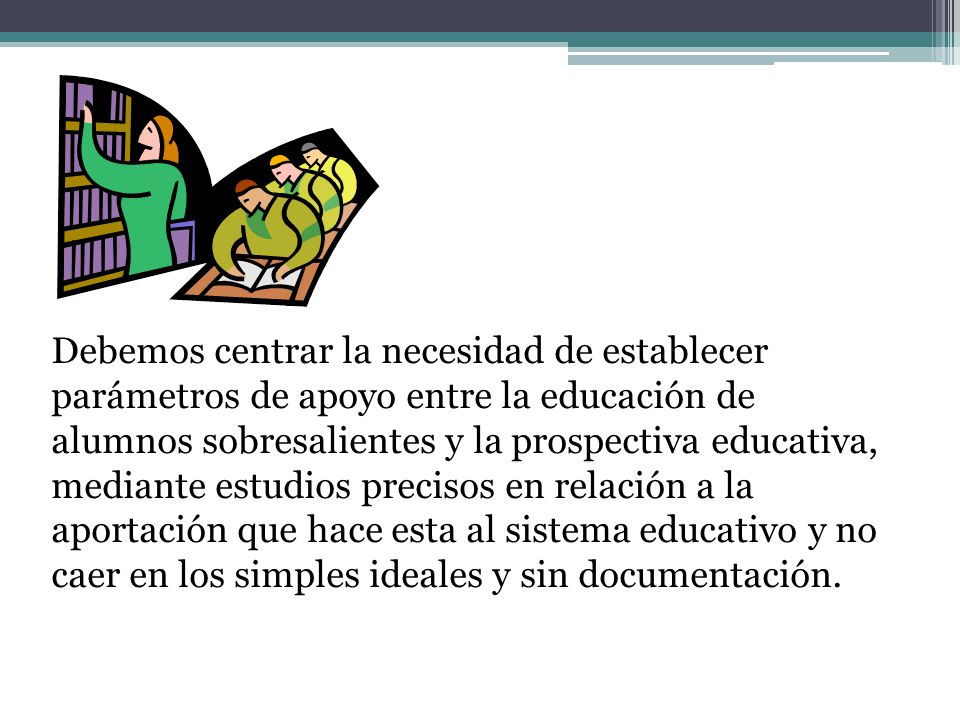 Debemos centrar la necesidad de establecer parámetros de apoyo entre la educación de alumnos sobresalientes y la prospectiva educativa, mediante estudios precisos en relación a la aportación que hace esta al sistema educativo y no caer en los simples ideales y sin documentación.