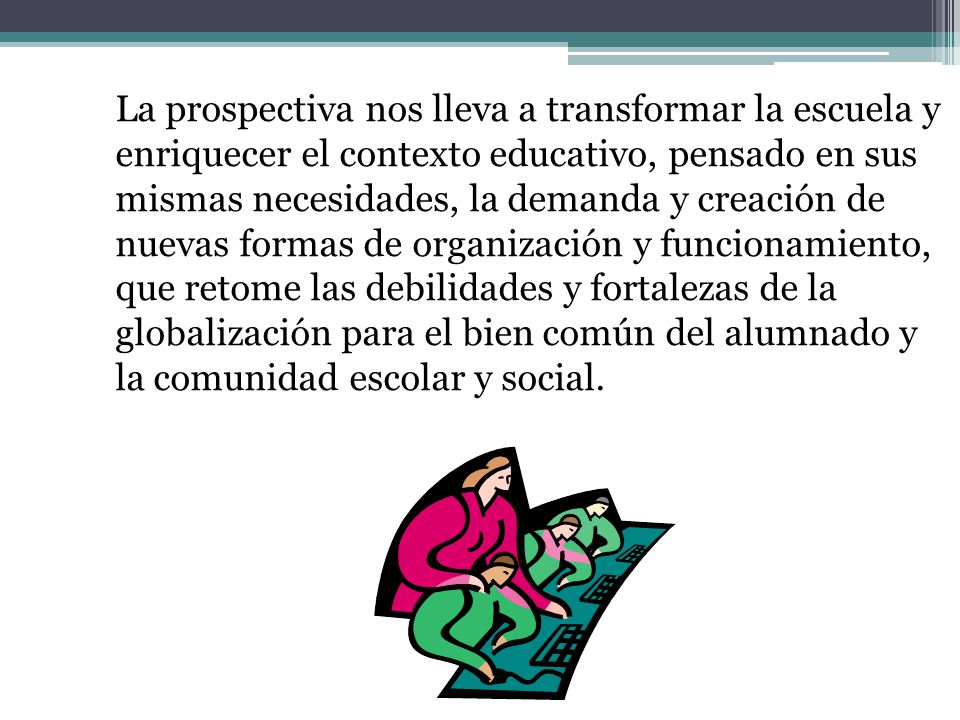 La prospectiva nos lleva a transformar la escuela y enriquecer el contexto educativo, pensado en sus mismas necesidades, la demanda y creación de nuevas formas de organización y funcionamiento, que retome las debilidades y fortalezas de la globalización para el bien común del alumnado y la comunidad escolar y social.