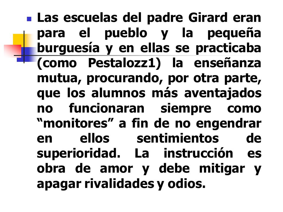 Las escuelas del padre Girard eran para el pueblo y la pequeña burguesía y en ellas se practicaba (como Pestalozz1) la enseñanza mutua, procurando, por otra parte, que los alumnos más aventajados no funcionaran siempre como monitores a fin de no engendrar en ellos sentimientos de superioridad.