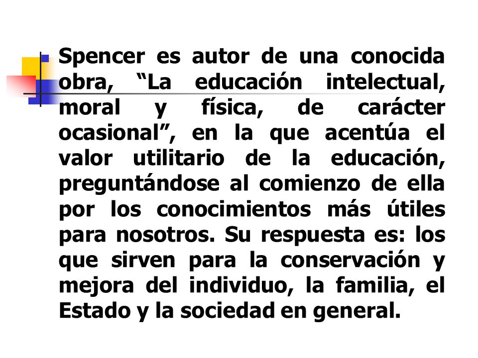 Spencer es autor de una conocida obra, La educación intelectual, moral y física, de carácter ocasional , en la que acentúa el valor utilitario de la educación, preguntándose al comienzo de ella por los conocimientos más útiles para nosotros.
