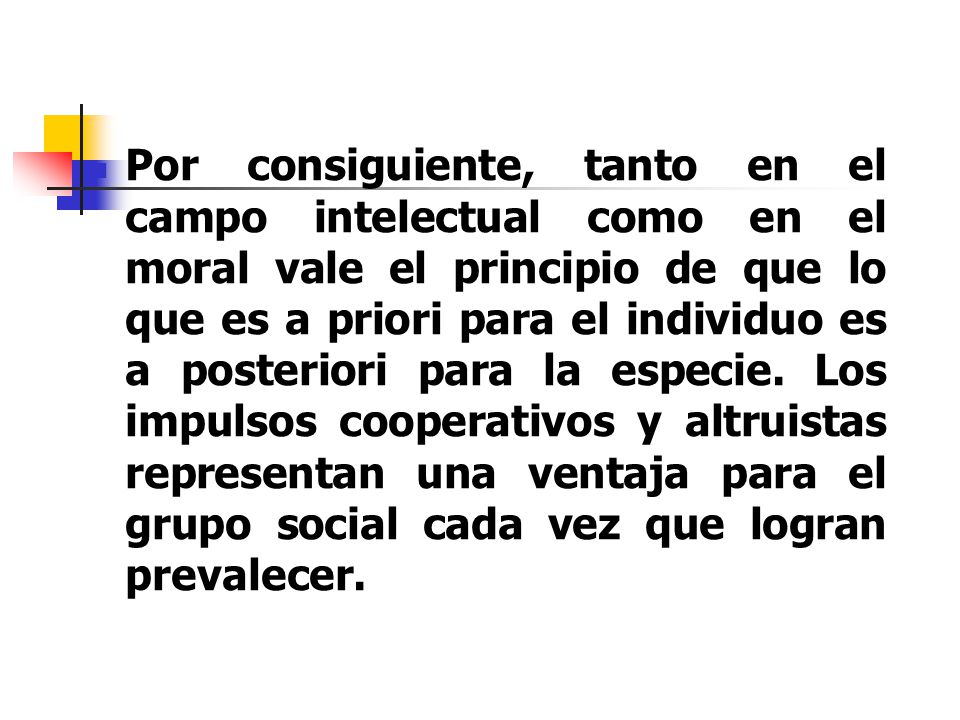 Por consiguiente, tanto en el campo intelectual como en el moral vale el principio de que lo que es a priori para el individuo es a posteriori para la especie.