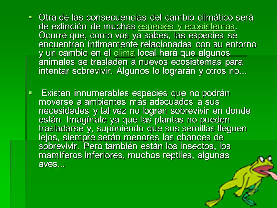Otra de las consecuencias del cambio climático será de extinción de muchas especies y ecosistemas. Ocurre que, como vos ya sabes, las especies se encuentran íntimamente relacionadas con su entorno y un cambio en el clima local hará que algunos animales se trasladen a nuevos ecosistemas para intentar sobrevivir. Algunos lo lograrán y otros no...