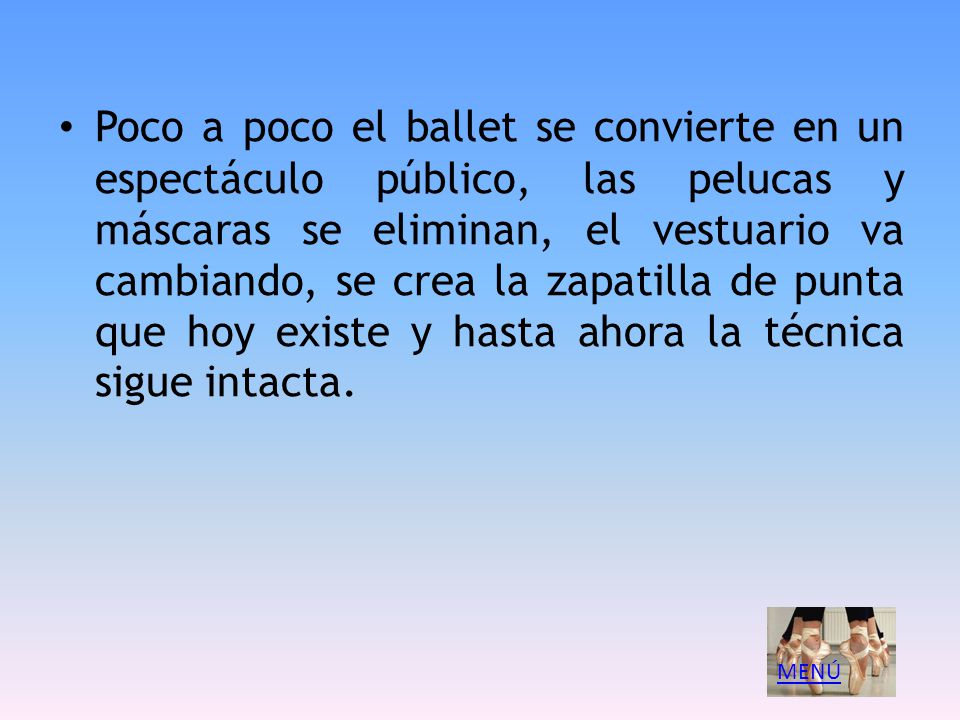 Poco a poco el ballet se convierte en un espectáculo público, las pelucas y máscaras se eliminan, el vestuario va cambiando, se crea la zapatilla de punta que hoy existe y hasta ahora la técnica sigue intacta.