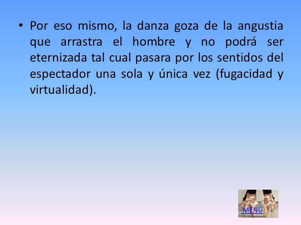 Por eso mismo, la danza goza de la angustia que arrastra el hombre y no podrá ser eternizada tal cual pasara por los sentidos del espectador una sola y única vez (fugacidad y virtualidad).